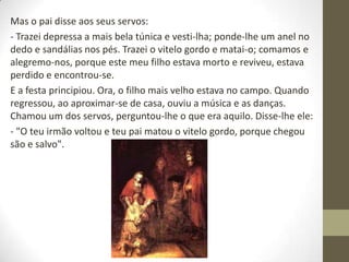 Mas o pai disse aos seus servos:
- Trazei depressa a mais bela túnica e vesti-lha; ponde-lhe um anel no
dedo e sandálias nos pés. Trazei o vitelo gordo e matai-o; comamos e
alegremo-nos, porque este meu filho estava morto e reviveu, estava
perdido e encontrou-se.
E a festa principiou. Ora, o filho mais velho estava no campo. Quando
regressou, ao aproximar-se de casa, ouviu a música e as danças.
Chamou um dos servos, perguntou-lhe o que era aquilo. Disse-lhe ele:
- "O teu irmão voltou e teu pai matou o vitelo gordo, porque chegou
são e salvo".
 