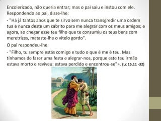 Encolerizado, não queria entrar; mas o pai saiu e instou com ele.
Respondendo ao pai, disse-lhe:
- "Há já tantos anos que te sirvo sem nunca transgredir uma ordem
tua e nunca deste um cabrito para me alegrar com os meus amigos; e
agora, ao chegar esse teu filho que te consumiu os teus bens com
meretrizes, mataste-lhe o vitelo gordo".
O pai respondeu-lhe:
- "Filho, tu sempre estás comigo e tudo o que é me é teu. Mas
tínhamos de fazer uma festa e alegrar-nos, porque este teu irmão
estava morto e reviveu: estava perdido e encontrou-se"». (Lc 15,11 -32)
 