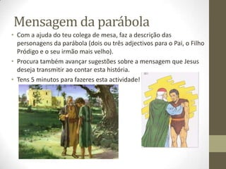 Mensagem da parábola
• Com a ajuda do teu colega de mesa, faz a descrição das
  personagens da parábola (dois ou três adjectivos para o Pai, o Filho
  Pródigo e o seu irmão mais velho).
• Procura também avançar sugestões sobre a mensagem que Jesus
  deseja transmitir ao contar esta história.
• Tens 5 minutos para fazeres esta actividade!
 