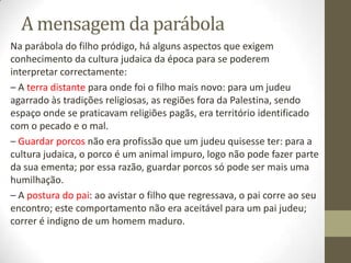 A mensagem da parábola
Na parábola do filho pródigo, há alguns aspectos que exigem
conhecimento da cultura judaica da época para se poderem
interpretar correctamente:
– A terra distante para onde foi o filho mais novo: para um judeu
agarrado às tradições religiosas, as regiões fora da Palestina, sendo
espaço onde se praticavam religiões pagãs, era território identificado
com o pecado e o mal.
– Guardar porcos não era profissão que um judeu quisesse ter: para a
cultura judaica, o porco é um animal impuro, logo não pode fazer parte
da sua ementa; por essa razão, guardar porcos só pode ser mais uma
humilhação.
– A postura do pai: ao avistar o filho que regressava, o pai corre ao seu
encontro; este comportamento não era aceitável para um pai judeu;
correr é indigno de um homem maduro.
 