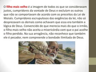 O filho mais velho é a imagem de todos os que se consideravam
justos, cumpridores da vontade de Deus e excluíam os outros
que não se comportavam de acordo com os preceitos da Lei de
Moisés. Cumpridores escrupulosos das exigências da lei, não só
desprezavam os demais como achavam que essa era também a
lógica de Deus. Convencido de que merecia mais do que o irmão,
o filho mais velho não aceita a misericórdia com que o pai acolhe
o filho perdido. Na sua arrogância, não reconhece que também
ele é pecador, nem compreende a bondade ilimitada de Deus.
 
