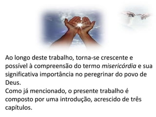 Ao longo deste trabalho, torna-se crescente e
possível à compreensão do termo misericórdia e sua
significativa importância no peregrinar do povo de
Deus.
Como já mencionado, o presente trabalho é
composto por uma introdução, acrescido de três
capítulos.

 