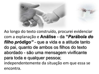 Ao longo do texto construído, procurei evidenciar
com a explanação e Análise - da “Parábola do
filho pródigo” - que a vida e a atitude tanto
do pai, quanto de ambos os filhos do texto
abordado - são uma mensagem vivificante
para toda e qualquer pessoa;
independentemente da situação em que essa se
encontra.

 