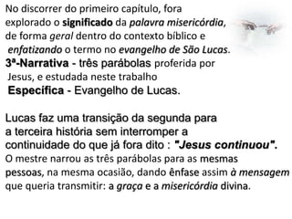 No discorrer do primeiro capítulo, fora
explorado o significado da palavra misericórdia,
de forma geral dentro do contexto bíblico e
enfatizando o termo no evangelho de São Lucas.
3ª-Narrativa - três parábolas proferida por
Jesus, e estudada neste trabalho
Específica - Evangelho de Lucas.
Lucas faz uma transição da segunda para
a terceira história sem interromper a
continuidade do que já fora dito : "Jesus continuou".
O mestre narrou as três parábolas para as mesmas
pessoas, na mesma ocasião, dando ênfase assim à mensagem
que queria transmitir: a graça e a misericórdia divina.

 