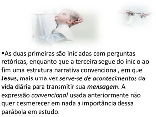 As duas primeiras são iniciadas com perguntas
retóricas, enquanto que a terceira segue do início ao
fim uma estrutura narrativa convencional, em que
Jesus, mais uma vez serve-se de acontecimentos da
vida diária para transmitir sua mensagem. A
expressão convencional usada anteriormente não
quer desmerecer em nada a importância dessa
parábola em estudo.

 