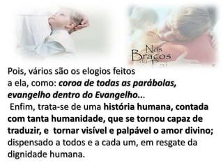 Pois, vários são os elogios feitos
a ela, como: coroa de todas as parábolas,
evangelho dentro do Evangelho...
Enfim, trata-se de uma história humana, contada
com tanta humanidade, que se tornou capaz de
traduzir, e tornar visível e palpável o amor divino;
dispensado a todos e a cada um, em resgate da
dignidade humana.

 