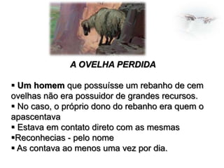 A OVELHA PERDIDA

 Um homem que possuísse um rebanho de cem
ovelhas não era possuidor de grandes recursos.
 No caso, o próprio dono do rebanho era quem o
apascentava
 Estava em contato direto com as mesmas
Reconhecias - pelo nome
 As contava ao menos uma vez por dia.

 