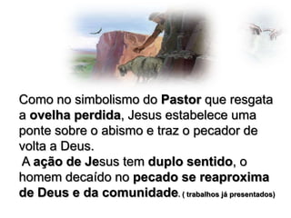 Como no simbolismo do Pastor que resgata
a ovelha perdida, Jesus estabelece uma
ponte sobre o abismo e traz o pecador de
volta a Deus.
A ação de Jesus tem duplo sentido, o
homem decaído no pecado se reaproxima
de Deus e da comunidade. ( trabalhos já presentados)

 