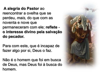 A alegria do Pastor ao
reencontrar a ovelha que se
perdeu, mais, do que com as
noventa e nove que
permaneceram com ele; reflete o interesse divino pela salvação
do pecador.
Para com este, que é incapaz de
fazer algo por si, Deus o faz.
Não é o homem que foi em busca
de Deus, mas Deus foi à busca do
homem.

 