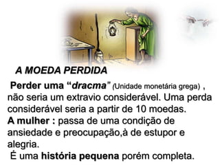 A MOEDA PERDIDA
Perder uma “dracma” (Unidade monetária grega) ,
não seria um extravio considerável. Uma perda
considerável seria a partir de 10 moedas.
A mulher : passa de uma condição de
ansiedade e preocupação,à de estupor e
alegria.
É uma história pequena porém completa.

 