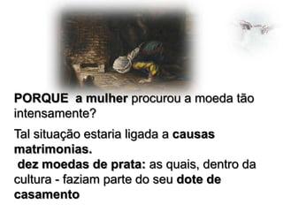 PORQUE a mulher procurou a moeda tão
intensamente?
Tal situação estaria ligada a causas
matrimonias.
dez moedas de prata: as quais, dentro da
cultura - faziam parte do seu dote de
casamento

 