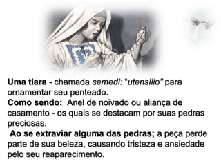 Uma tiara - chamada semedi: “utensílio” para
ornamentar seu penteado.
Como sendo: Anel de noivado ou aliança de
casamento - os quais se destacam por suas pedras
preciosas.
Ao se extraviar alguma das pedras; a peça perde
parte de sua beleza, causando tristeza e ansiedade
pelo seu reaparecimento.

 