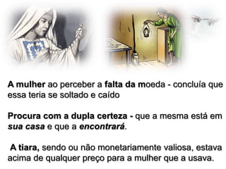 A mulher ao perceber a falta da moeda - concluía que
essa teria se soltado e caído

Procura com a dupla certeza - que a mesma está em
sua casa e que a encontrará.
A tiara, sendo ou não monetariamente valiosa, estava
acima de qualquer preço para a mulher que a usava.

 