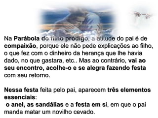 Na Parábola do filho pródigo, a atitude do pai é de
compaixão, porque ele não pede explicações ao filho,
o que fez com o dinheiro da herança que lhe havia
dado, no que gastara, etc.. Mas ao contrário, vai ao
seu encontro, acolhe-o e se alegra fazendo festa
com seu retorno.
Nessa festa feita pelo pai, aparecem três elementos
essenciais:
o anel, as sandálias e a festa em si, em que o pai
manda matar um novilho cevado.

 