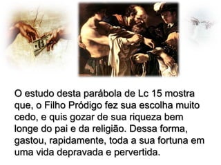 O estudo desta parábola de Lc 15 mostra
que, o Filho Pródigo fez sua escolha muito
cedo, e quis gozar de sua riqueza bem
longe do pai e da religião. Dessa forma,
gastou, rapidamente, toda a sua fortuna em
uma vida depravada e pervertida.

 