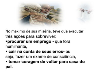 No máximo de sua miséria, teve que executar
três ações para sobreviver:
procurar um emprego - que fora
humilhante,
 cair na conta de seus erros- ou
seja, fazer um exame de consciência,
 tomar coragem de voltar para casa do
pai.

 