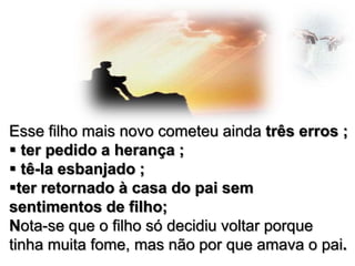 Esse filho mais novo cometeu ainda três erros ;
 ter pedido a herança ;
 tê-la esbanjado ;
ter retornado à casa do pai sem
sentimentos de filho;
Nota-se que o filho só decidiu voltar porque
tinha muita fome, mas não por que amava o pai.

 