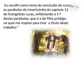 Eu escolhi como tema de conclusão de curso
as parábolas da misericórdia do capitulo 15
do Evangelista Lucas, enfatizando a 3 ª
destas parábolas, que é a do filho pródigo,
na qual me inspirei para tirar o título deste
trabalho:“

 