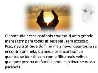 O conteúdo dessa parábola traz em si uma grande
mensagem para todas as pessoas, sem exceção.
Pois, nessa atitude do filho mais novo; quantos já se
encontraram nela, ou ainda se encontram, e
quantos se identificam com o filho mais velho;
qualquer pessoa ou família pode espelhar-se nessa
parábola

 