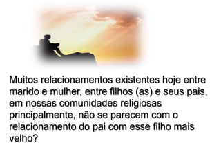 Muitos relacionamentos existentes hoje entre
marido e mulher, entre filhos (as) e seus pais,
em nossas comunidades religiosas
principalmente, não se parecem com o
relacionamento do pai com esse filho mais
velho?

 