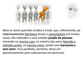 Nota-se assim queridos irmãos e irmãs, que, infelizmente, os
relacionamentos familiares atuais e comunitários em muitos
casos, são reduzidos a uma simples junção de pessoas,
morando na mesma casa, na maioria das vezes fazendo a
refeição juntos, na mesma mesa, porém sem harmonia e
sem amor. Essa parábola, portanto, deixa um
questionamento para cada pessoa em particular.

 