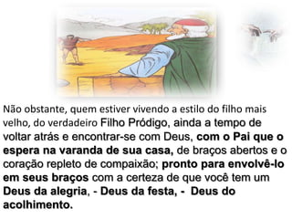 Não obstante, quem estiver vivendo a estilo do filho mais
velho, do verdadeiro Filho Pródigo, ainda a tempo de
voltar atrás e encontrar-se com Deus, com o Pai que o
espera na varanda de sua casa, de braços abertos e o
coração repleto de compaixão; pronto para envolvê-lo
em seus braços com a certeza de que você tem um
Deus da alegria, - Deus da festa, - Deus do
acolhimento.

 