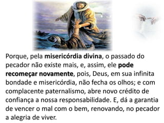 Porque, pela misericórdia divina, o passado do
pecador não existe mais, e, assim, ele pode
recomeçar novamente, pois, Deus, em sua infinita
bondade e misericórdia, não fecha os olhos; e com
complacente paternalismo, abre novo crédito de
confiança a nossa responsabilidade. E, dá a garantia
de vencer o mal com o bem, renovando, no pecador
a alegria de viver.

 
