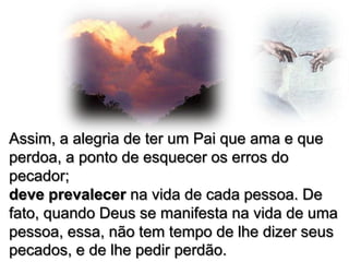 Assim, a alegria de ter um Pai que ama e que
perdoa, a ponto de esquecer os erros do
pecador;
deve prevalecer na vida de cada pessoa. De
fato, quando Deus se manifesta na vida de uma
pessoa, essa, não tem tempo de lhe dizer seus
pecados, e de lhe pedir perdão.

 