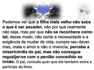 Podemos ver que o filho mais velho não sabe
o que é ser pecador, não por que realmente
não seja, mas por que não se reconhece como
tal; desse modo, não sente a necessidade e a
exigência de mudar de vida; cumpre seu dever,
mas, mata o amor e não o vivencía; percebe a
misericórdia do pai, mas não consegue
regozijar-se com o perdão concedido ao
irmão. O pai, contudo quer que ele também entre e
participe da festa.

 