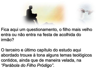 Fica aqui um questionamento, o filho mais velho
entra ou não entra na festa de acolhida do
irmão?
O terceiro e último capítulo do estudo aqui
abordado trouxe à tona alguns temas teológicos
contidos, ainda que de maneira velada, na
“Parábola do Filho Pródigo”.

 