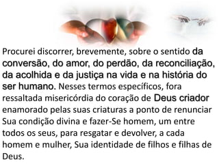 Procurei discorrer, brevemente, sobre o sentido da
conversão, do amor, do perdão, da reconciliação,
da acolhida e da justiça na vida e na história do
ser humano. Nesses termos específicos, fora
ressaltada misericórdia do coração de Deus criador
enamorado pelas suas criaturas a ponto de renunciar
Sua condição divina e fazer-Se homem, um entre
todos os seus, para resgatar e devolver, a cada
homem e mulher, Sua identidade de filhos e filhas de
Deus.

 