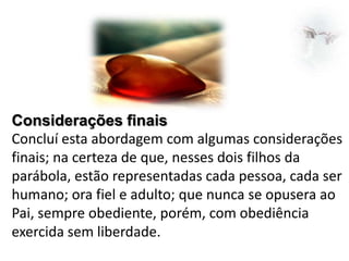 Considerações finais
Concluí esta abordagem com algumas considerações
finais; na certeza de que, nesses dois filhos da
parábola, estão representadas cada pessoa, cada ser
humano; ora fiel e adulto; que nunca se opusera ao
Pai, sempre obediente, porém, com obediência
exercida sem liberdade.

 