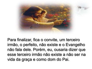 Para finalizar, fica o convite, um terceiro
irmão, o perfeito, não existe e o Evangelho
não fala dele. Porém, eu, ousaria dizer que
esse terceiro irmão não existe a não ser na
vida da graça e como dom do Pai.

 