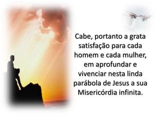Cabe, portanto a grata
satisfação para cada
homem e cada mulher,
em aprofundar e
vivenciar nesta linda
parábola de Jesus a sua
Misericórdia infinita.

 