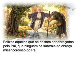 Felizes aqueles que se deixam ser abraçados
pelo Pai, que ninguém os subtraia ao abraço
misericordioso do Pai.

 