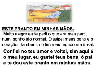 ESTE PRANTO EM MINHAS MÃOS.
Muito alegre eu te pedi o que era meu parti,
num sonho tão normal. Dissipei meus bens e o
coração também, no fim meu mundo era irreal.

Confiei no teu amor e voltei, sim aqui é
o meu lugar, eu gastei teus bens, ó pai
e te dou este pranto em minhas mãos.

 