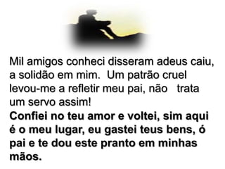 Mil amigos conheci disseram adeus caiu,
a solidão em mim. Um patrão cruel
levou-me a refletir meu pai, não trata
um servo assim!
Confiei no teu amor e voltei, sim aqui
é o meu lugar, eu gastei teus bens, ó
pai e te dou este pranto em minhas
mãos.

 