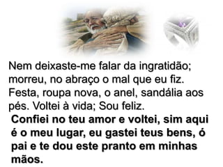 Nem deixaste-me falar da ingratidão;
morreu, no abraço o mal que eu fiz.
Festa, roupa nova, o anel, sandália aos
pés. Voltei à vida; Sou feliz.
Confiei no teu amor e voltei, sim aqui
é o meu lugar, eu gastei teus bens, ó
pai e te dou este pranto em minhas
mãos.

 