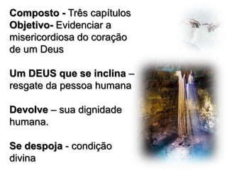 Composto - Três capítulos
Objetivo- Evidenciar a
misericordiosa do coração
de um Deus
Um DEUS que se inclina –
resgate da pessoa humana
Devolve – sua dignidade
humana.
Se despoja - condição
divina

 
