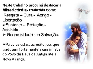 Neste trabalho procurei destacar a
Misericórdia- traduzida como
Resgate – Cura - Abrigo Libertação
Sustento - Proteção Acolhida,
 Generosidade - e Salvação.
Palavras estas, acredito, eu, que
traduzem fortemente a caminhada
do Povo de Deus da Antiga até a
Nova Aliança.

 