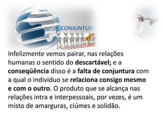 Infelizmente vemos pairar, nas relações
humanas o sentido do descartável; e a
conseqüência disso é a falta de conjuntura com
a qual o individuo se relaciona consigo mesmo
e com o outro. O produto que se alcança nas
relações intra e interpessoais, por vezes, é um
misto de amarguras, ciúmes e solidão.

 