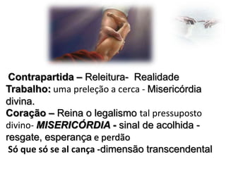Contrapartida – Releitura- Realidade
Trabalho: uma preleção a cerca - Misericórdia
divina.
Coração – Reina o legalismo tal pressuposto
divino- MISERICÓRDIA - sinal de acolhida resgate, esperança e perdão
Só que só se al cança -dimensão transcendental

 
