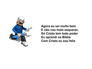 Agora eu sei muito bem
E não vou mais esquecer,
Só Cristo tem todo poder
Eu aprendi na Bíblia
Com Cristo eu sou feliz
 