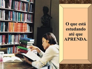 O que está estudando até que APRENDA. 