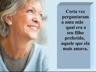 Certa vez perguntaram a uma mãe  qual era o seu filho preferido,  aquele que ela mais amava. 