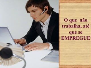 O que não
trabalha, até
que se
EMPREGUE
 