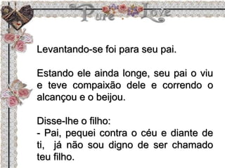 Levantando-se foi para seu pai.
Estando ele ainda longe, seu pai o viu
e teve compaixão dele e correndo o
alcançou e o beijou.
Disse-lhe o filho:
- Pai, pequei contra o céu e diante de
ti, já não sou digno de ser chamado
teu filho.
 