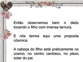 Então observemos bem o dedo
tocando o filho com imensa ternura.
E nós temos aqui uma proposta
cósmica:
A cabeça do filho está praticamente no
cosmo, no centro cardíaco, no plexo
solar do pai.
 