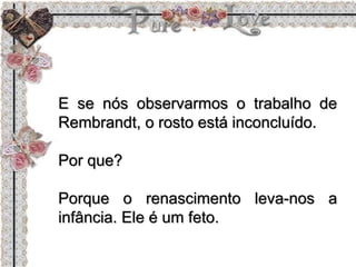 E se nós observarmos o trabalho de
Rembrandt, o rosto está inconcluído.
Por que?
Porque o renascimento leva-nos a
infância. Ele é um feto.
 