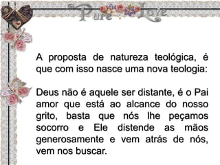 A proposta de natureza teológica, é
que com isso nasce uma nova teologia:
Deus não é aquele ser distante, é o Pai
amor que está ao alcance do nosso
grito, basta que nós lhe peçamos
socorro e Ele distende as mãos
generosamente e vem atrás de nós,
vem nos buscar.
 